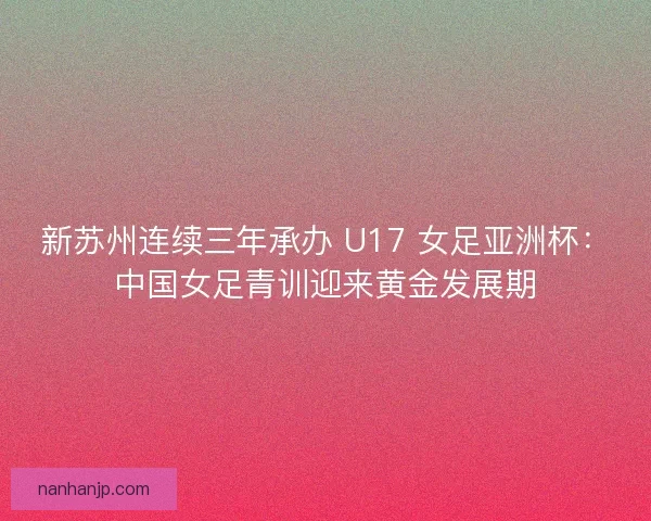 新苏州连续三年承办 U17 女足亚洲杯：中国女足青训迎来黄金发展期