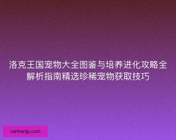 洛克王国宠物大全图鉴与培养进化攻略全解析指南精选珍稀宠物获取技巧