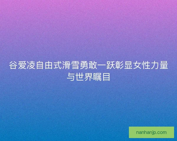 谷爱凌自由式滑雪勇敢一跃彰显女性力量与世界瞩目