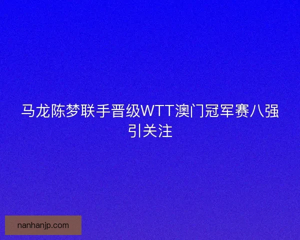 马龙陈梦联手晋级WTT澳门冠军赛八强引关注