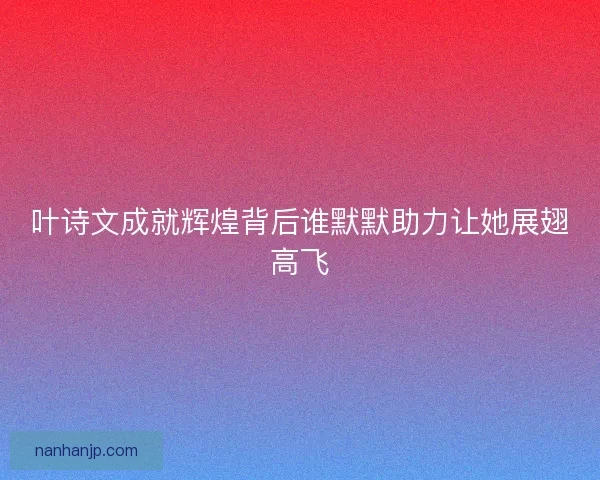 叶诗文成就辉煌背后谁默默助力让她展翅高飞