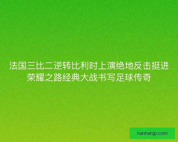 法国三比二逆转比利时上演绝地反击挺进荣耀之路经典大战书写足球传奇