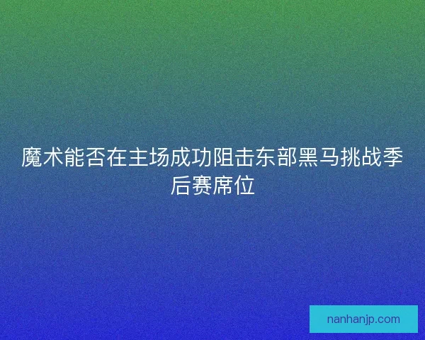 魔术能否在主场成功阻击东部黑马挑战季后赛席位