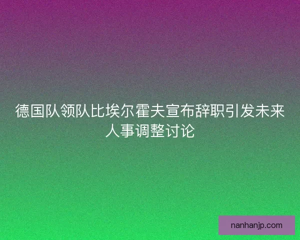 德国队领队比埃尔霍夫宣布辞职引发未来人事调整讨论